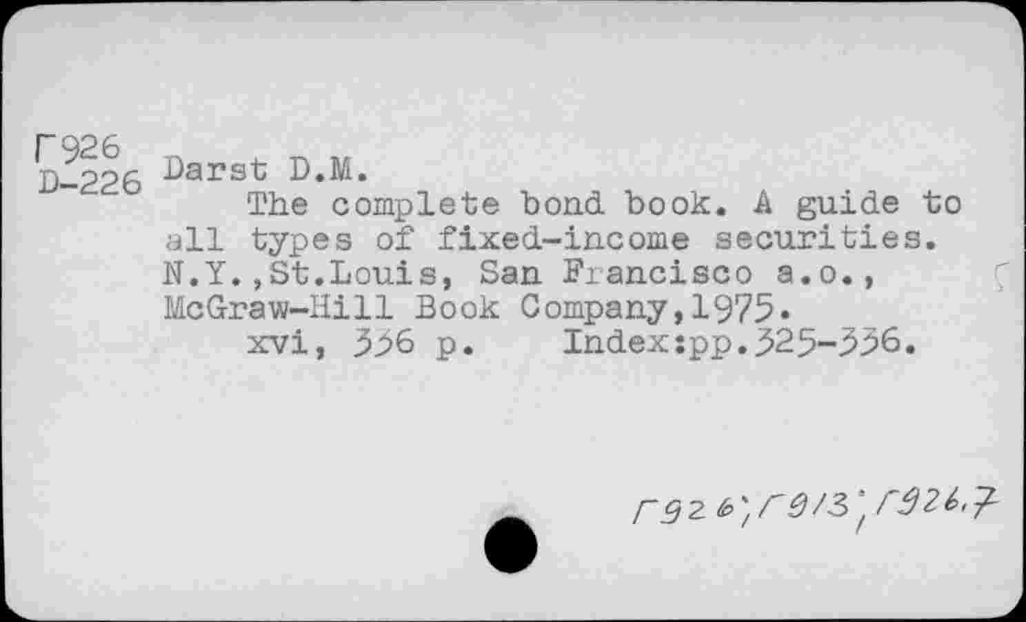 ﻿D-226 D.M.
The complete bond book. A guide to all types of fixed-income securities. N.Y.,St.Louis, San Francisco a.o., McGraw-Hill Book Company,1975-
xvi, 596 p.	Index;pp.525-556.
r92. &>',r